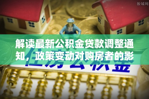 广灵解读最新公积金贷款调整通知，政策变动对购房者的影响与应对策略
