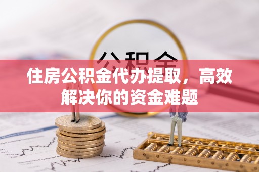 广灵住房公积金代办提取，高效解决你的资金难题