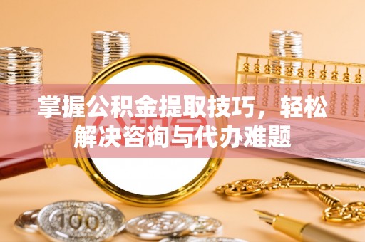 广灵掌握公积金提取技巧，轻松解决咨询与代办难题
