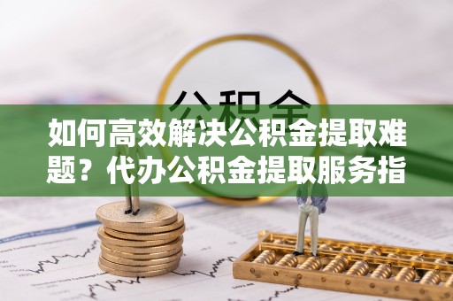 广灵如何高效解决公积金提取难题？代办公积金提取服务指南